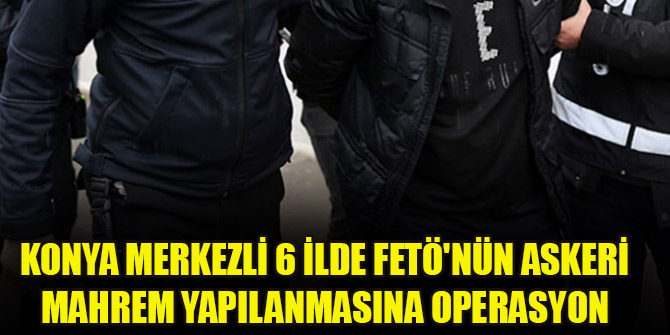 Konya merkezli 6 ilde FETÖnün askeri mahrem yapılanmasına operasyon